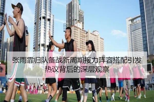 张雨霏归队备战新周期接力阵容搭配引发热议背后的深层观察